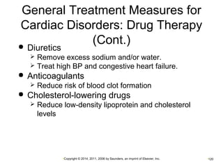 General Treatment Measures for 
Cardiac Disorders: Drug Therapy 
(Cont.)  Diuretics 
 Remove excess sodium and/or water. 
 Treat high BP and congestive heart failure. 
 Anticoagulants 
 Reduce risk of blood clot formation 
 Cholesterol-lowering drugs 
 Reduce low-density lipoprotein and cholesterol 
levels 
•Copyright © 2014, 2011, 2006 by Saunders, an imprint of Elsevier, Inc. •120 
 