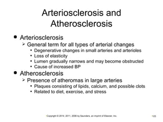 Arteriosclerosis and 
Atherosclerosis 
 Arteriosclerosis 
 General term for all types of arterial changes 
• Degenerative changes in small arteries and arterioles 
• Loss of elasticity 
• Lumen gradually narrows and may become obstructed 
• Cause of increased BP 
 Atherosclerosis 
 Presence of atheromas in large arteries 
• Plaques consisting of lipids, calcium, and possible clots 
• Related to diet, exercise, and stress 
•Copyright © 2014, 2011, 2006 by Saunders, an imprint of Elsevier, Inc. •123 
 