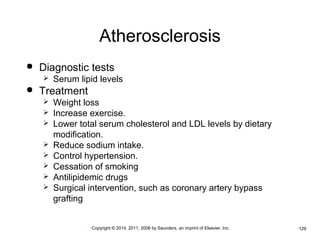 Atherosclerosis 
 Diagnostic tests 
 Serum lipid levels 
•Copyright © 2014, 2011, 2006 by Saunders, an imprint of Elsevier, Inc. •129 
 Treatment 
 Weight loss 
 Increase exercise. 
 Lower total serum cholesterol and LDL levels by dietary 
modification. 
 Reduce sodium intake. 
 Control hypertension. 
 Cessation of smoking 
 Antilipidemic drugs 
 Surgical intervention, such as coronary artery bypass 
grafting 
 