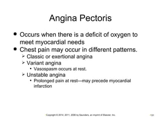 Angina Pectoris 
 Occurs when there is a deficit of oxygen to 
meet myocardial needs 
 Chest pain may occur in different patterns. 
 Classic or exertional angina 
 Variant angina 
• Vasospasm occurs at rest. 
 Unstable angina 
• Prolonged pain at rest—may precede myocardial 
infarction 
•Copyright © 2014, 2011, 2006 by Saunders, an imprint of Elsevier, Inc. •131 
 