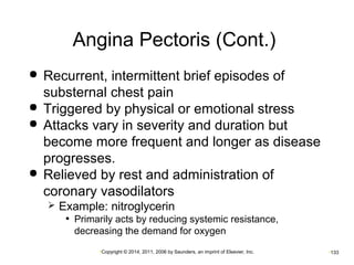 Angina Pectoris (Cont.) 
 Recurrent, intermittent brief episodes of 
substernal chest pain 
 Triggered by physical or emotional stress 
 Attacks vary in severity and duration but 
become more frequent and longer as disease 
progresses. 
 Relieved by rest and administration of 
coronary vasodilators 
 Example: nitroglycerin 
• Primarily acts by reducing systemic resistance, 
decreasing the demand for oxygen 
•Copyright © 2014, 2011, 2006 by Saunders, an imprint of Elsevier, Inc. •133 
 