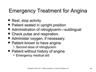 Emergency Treatment for Angina 
 Rest, stop activity 
 Patient seated in upright position 
 Administration of nitroglycerin—sublingual 
 Check pulse and respiration. 
 Administer oxygen, if necessary. 
 Patient known to have angina 
 Second dose of nitroglycerin 
 Patient without history of angina 
 Emergency medical aid 
•Copyright © 2014, 2011, 2006 by Saunders, an imprint of Elsevier, Inc. •134 
 