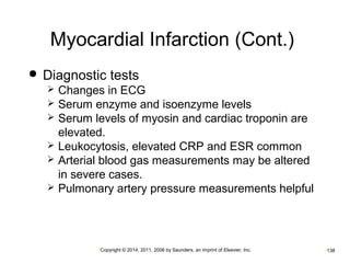 Myocardial Infarction (Cont.) 
 Diagnostic tests 
 Changes in ECG 
 Serum enzyme and isoenzyme levels 
 Serum levels of myosin and cardiac troponin are 
elevated. 
 Leukocytosis, elevated CRP and ESR common 
 Arterial blood gas measurements may be altered 
in severe cases. 
 Pulmonary artery pressure measurements helpful 
•Copyright © 2014, 2011, 2006 by Saunders, an imprint of Elsevier, Inc. •138 
 