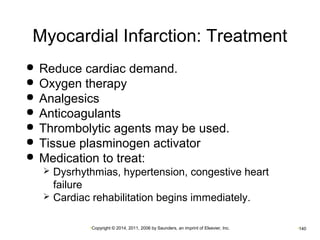 Myocardial Infarction: Treatment 
 Reduce cardiac demand. 
 Oxygen therapy 
 Analgesics 
 Anticoagulants 
 Thrombolytic agents may be used. 
 Tissue plasminogen activator 
 Medication to treat: 
 Dysrhythmias, hypertension, congestive heart 
failure 
 Cardiac rehabilitation begins immediately. 
•Copyright © 2014, 2011, 2006 by Saunders, an imprint of Elsevier, Inc. •140 
 