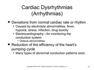 Cardiac Dysrhythmias 
(Arrhythmias) 
 Deviations from normal cardiac rate or rhythm 
 Caused by electrolyte abnormalities, fever, 
hypoxia, stress, infection, drug toxicity 
 Electrocardiography—for monitoring the 
conduction system 
• Detects abnormalities 
 Reduction of the efficiency of the heart’s 
pumping cycle 
 Many types of abnormal conduction patterns exist. 
•Copyright © 2014, 2011, 2006 by Saunders, an imprint of Elsevier, Inc. •141 
 