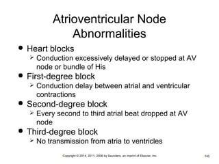 Atrioventricular Node 
Abnormalities 
 Heart blocks 
 Conduction excessively delayed or stopped at AV 
node or bundle of His 
 First-degree block 
 Conduction delay between atrial and ventricular 
contractions 
 Second-degree block 
 Every second to third atrial beat dropped at AV 
node 
 Third-degree block 
 No transmission from atria to ventricles 
•Copyright © 2014, 2011, 2006 by Saunders, an imprint of Elsevier, Inc. •145 
 