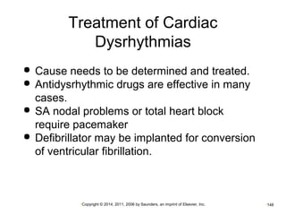 Treatment of Cardiac 
Dysrhythmias 
 Cause needs to be determined and treated. 
 Antidysrhythmic drugs are effective in many 
cases. 
 SA nodal problems or total heart block 
require pacemaker 
 Defibrillator may be implanted for conversion 
of ventricular fibrillation. 
•Copyright © 2014, 2011, 2006 by Saunders, an imprint of Elsevier, Inc. •148 
 