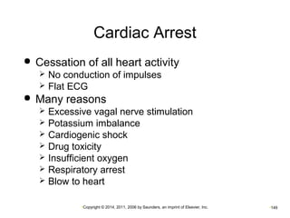 Cardiac Arrest 
 Cessation of all heart activity 
 No conduction of impulses 
 Flat ECG 
 Many reasons 
 Excessive vagal nerve stimulation 
 Potassium imbalance 
 Cardiogenic shock 
 Drug toxicity 
 Insufficient oxygen 
 Respiratory arrest 
 Blow to heart 
•Copyright © 2014, 2011, 2006 by Saunders, an imprint of Elsevier, Inc. •149 
 