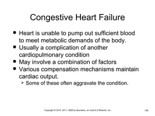 Congestive Heart Failure 
 Heart is unable to pump out sufficient blood 
to meet metabolic demands of the body. 
 Usually a complication of another 
cardiopulmonary condition 
 May involve a combination of factors 
 Various compensation mechanisms maintain 
cardiac output. 
 Some of these often aggravate the condition. 
•Copyright © 2014, 2011, 2006 by Saunders, an imprint of Elsevier, Inc. •150 
 
