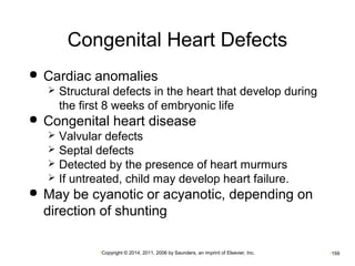 Congenital Heart Defects 
 Cardiac anomalies 
 Structural defects in the heart that develop during 
the first 8 weeks of embryonic life 
 Congenital heart disease 
 Valvular defects 
 Septal defects 
 Detected by the presence of heart murmurs 
 If untreated, child may develop heart failure. 
 May be cyanotic or acyanotic, depending on 
direction of shunting 
•Copyright © 2014, 2011, 2006 by Saunders, an imprint of Elsevier, Inc. •159 
 
