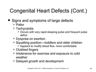 Congenital Heart Defects (Cont.) 
 Signs and symptoms of large defects 
 Pallor 
 Tachycardia 
• Occurs with very rapid sleeping pulse and frequent pulse 
deficit 
 Dyspnea on exertion 
 Squatting position—toddlers and older children 
• Appears to modify blood flow, more comfortable 
 Clubbed fingers 
 Intolerance for exercise and exposure to cold 
weather 
 Delayed growth and development 
•Copyright © 2014, 2011, 2006 by Saunders, an imprint of Elsevier, Inc. •160 
 