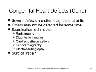 Congenital Heart Defects (Cont.) 
 Severe defects are often diagnosed at birth. 
 Others may not be detected for some time. 
 Examination techniques 
 Radiography 
 Diagnostic imaging 
 Cardiac catheterization 
 Echocardiography 
 Electrocardiography 
 Surgical repair 
•Copyright © 2014, 2011, 2006 by Saunders, an imprint of Elsevier, Inc. •161 
 