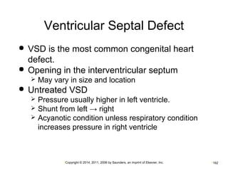 Ventricular Septal Defect 
 VSD is the most common congenital heart 
defect. 
 Opening in the interventricular septum 
 May vary in size and location 
 Untreated VSD 
 Pressure usually higher in left ventricle. 
 Shunt from left → right 
 Acyanotic condition unless respiratory condition 
increases pressure in right ventricle 
•Copyright © 2014, 2011, 2006 by Saunders, an imprint of Elsevier, Inc. •162 
 