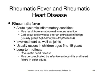 Rheumatic Fever and Rheumatic 
Heart Disease 
 Rheumatic fever 
 Acute systemic inflammatory condition 
• May result from an abnormal immune reaction 
• Can occur a few weeks after an untreated infection 
(usually group A b-hemolytic Streptococcus) 
 Involves heart as well as joints 
 Usually occurs in children ages 5 to 15 years 
 Long-term effects 
• Rheumatic heart disease 
• May be complicated by infective endocarditis and heart 
failure in older adults 
•Copyright © 2014, 2011, 2006 by Saunders, an imprint of Elsevier, Inc. •169 
 
