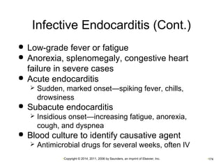 Infective Endocarditis (Cont.) 
 Low-grade fever or fatigue 
 Anorexia, splenomegaly, congestive heart 
failure in severe cases 
 Acute endocarditis 
 Sudden, marked onset—spiking fever, chills, 
drowsiness 
 Subacute endocarditis 
 Insidious onset—increasing fatigue, anorexia, 
cough, and dyspnea 
 Blood culture to identify causative agent 
 Antimicrobial drugs for several weeks, often IV 
•Copyright © 2014, 2011, 2006 by Saunders, an imprint of Elsevier, Inc. •174 
 