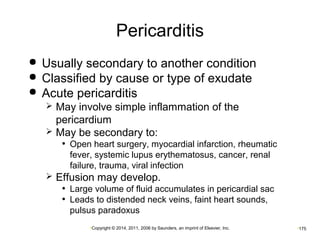 Pericarditis 
 Usually secondary to another condition 
 Classified by cause or type of exudate 
 Acute pericarditis 
 May involve simple inflammation of the 
pericardium 
 May be secondary to: 
• Open heart surgery, myocardial infarction, rheumatic 
fever, systemic lupus erythematosus, cancer, renal 
failure, trauma, viral infection 
 Effusion may develop. 
• Large volume of fluid accumulates in pericardial sac 
• Leads to distended neck veins, faint heart sounds, 
pulsus paradoxus 
•Copyright © 2014, 2011, 2006 by Saunders, an imprint of Elsevier, Inc. •175 
 