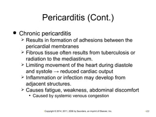 Pericarditis (Cont.) 
 Chronic pericarditis 
 Results in formation of adhesions between the 
pericardial membranes 
 Fibrous tissue often results from tuberculosis or 
radiation to the mediastinum. 
 Limiting movement of the heart during diastole 
and systole → reduced cardiac output 
 Inflammation or infection may develop from 
adjacent structures. 
 Causes fatigue, weakness, abdominal discomfort 
• Caused by systemic venous congestion 
•Copyright © 2014, 2011, 2006 by Saunders, an imprint of Elsevier, Inc. •177 
 