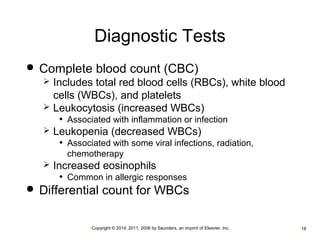 Diagnostic Tests 
 Complete blood count (CBC) 
 Includes total red blood cells (RBCs), white blood 
cells (WBCs), and platelets 
 Leukocytosis (increased WBCs) 
• Associated with inflammation or infection 
 Leukopenia (decreased WBCs) 
• Associated with some viral infections, radiation, 
chemotherapy 
 Increased eosinophils 
• Common in allergic responses 
 Differential count for WBCs 
•Copyright © 2014, 2011, 2006 by Saunders, an imprint of Elsevier, Inc. •18 
 