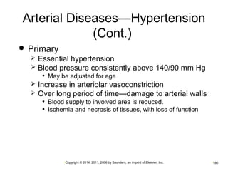 Arterial Diseases—Hypertension 
(Cont.) 
•Copyright © 2014, 2011, 2006 by Saunders, an imprint of Elsevier, Inc. •180 
 Primary 
 Essential hypertension 
 Blood pressure consistently above 140/90 mm Hg 
• May be adjusted for age 
 Increase in arteriolar vasoconstriction 
 Over long period of time—damage to arterial walls 
• Blood supply to involved area is reduced. 
• Ischemia and necrosis of tissues, with loss of function 
 