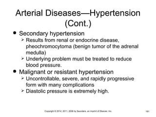 Arterial Diseases—Hypertension 
(Cont.) 
 Secondary hypertension 
 Results from renal or endocrine disease, 
pheochromocytoma (benign tumor of the adrenal 
medulla) 
 Underlying problem must be treated to reduce 
blood pressure. 
 Malignant or resistant hypertension 
 Uncontrollable, severe, and rapidly progressive 
form with many complications 
 Diastolic pressure is extremely high. 
•Copyright © 2014, 2011, 2006 by Saunders, an imprint of Elsevier, Inc. •181 
 