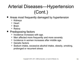 Arterial Diseases—Hypertension 
(Cont.) 
 Areas most frequently damaged by hypertension 
•Copyright © 2014, 2011, 2006 by Saunders, an imprint of Elsevier, Inc. •183 
 Kidneys 
 Heart 
 Brain 
 Retina 
 Predisposing factors 
 Incidence increases with age. 
 Men affected more frequently and more severely 
 Incidence in women increases after middle age. 
 Genetic factors 
 Sodium intake, excessive alcohol intake, obesity, smoking, 
prolonged or recurrent stress 
 