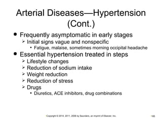 Arterial Diseases—Hypertension 
(Cont.) 
 Frequently asymptomatic in early stages 
 Initial signs vague and nonspecific 
• Fatigue, malaise, sometimes morning occipital headache 
 Essential hypertension treated in steps 
 Lifestyle changes 
 Reduction of sodium intake 
 Weight reduction 
 Reduction of stress 
 Drugs 
• Diuretics, ACE inhibitors, drug combinations 
•Copyright © 2014, 2011, 2006 by Saunders, an imprint of Elsevier, Inc. •185 
 