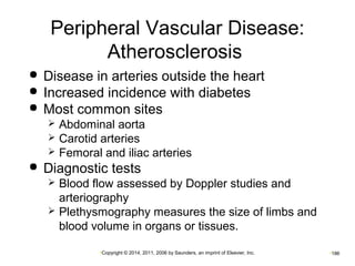 Peripheral Vascular Disease: 
Atherosclerosis 
 Disease in arteries outside the heart 
 Increased incidence with diabetes 
 Most common sites 
 Abdominal aorta 
 Carotid arteries 
 Femoral and iliac arteries 
 Diagnostic tests 
 Blood flow assessed by Doppler studies and 
arteriography 
 Plethysmography measures the size of limbs and 
blood volume in organs or tissues. 
•Copyright © 2014, 2011, 2006 by Saunders, an imprint of Elsevier, Inc. •186 
 
