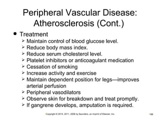 Peripheral Vascular Disease: 
Atherosclerosis (Cont.) 
 Treatment 
 Maintain control of blood glucose level. 
 Reduce body mass index. 
 Reduce serum cholesterol level. 
 Platelet inhibitors or anticoagulant medication 
 Cessation of smoking 
 Increase activity and exercise 
 Maintain dependent position for legs—improves 
arterial perfusion 
 Peripheral vasodilators 
 Observe skin for breakdown and treat promptly. 
 If gangrene develops, amputation is required. 
•Copyright © 2014, 2011, 2006 by Saunders, an imprint of Elsevier, Inc. •188 
 