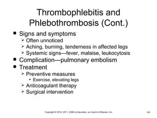 Thrombophlebitis and 
Phlebothrombosis (Cont.) 
 Signs and symptoms 
 Often unnoticed 
 Aching, burning, tenderness in affected legs 
 Systemic signs—fever, malaise, leukocytosis 
 Complication—pulmonary embolism 
 Treatment 
 Preventive measures 
• Exercise, elevating legs 
 Anticoagulant therapy 
 Surgical intervention 
•Copyright © 2014, 2011, 2006 by Saunders, an imprint of Elsevier, Inc. •197 
 
