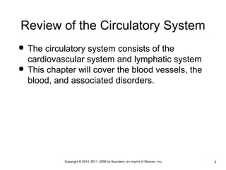 Review of the Circulatory System 
 The circulatory system consists of the 
cardiovascular system and lymphatic system 
 This chapter will cover the blood vessels, the 
blood, and associated disorders. 
•Copyright © 2014, 2011, 2006 by Saunders, an imprint of Elsevier, Inc. •2 
 