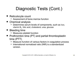 Diagnostic Tests (Cont.) 
 Reticulocyte count 
 Assessment of bone marrow function 
 Chemical analysis 
 Determines serum levels of components, such as iron, 
vitamin B12, folic acid, cholesterol, urea, glucose 
 Bleeding time 
 Measures platelet function 
 Prothrombin time (PT) and partial thromboplastin 
time (PTT) 
 Measure function of various factors in coagulation process 
 International normalized ratio (INR) is a standardized 
version. 
•Copyright © 2014, 2011, 2006 by Saunders, an imprint of Elsevier, Inc. •20 
 