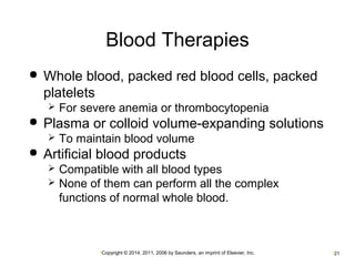 Blood Therapies 
 Whole blood, packed red blood cells, packed 
platelets 
 For severe anemia or thrombocytopenia 
 Plasma or colloid volume-expanding solutions 
 To maintain blood volume 
 Artificial blood products 
 Compatible with all blood types 
 None of them can perform all the complex 
functions of normal whole blood. 
•Copyright © 2014, 2011, 2006 by Saunders, an imprint of Elsevier, Inc. •21 
 