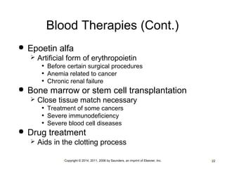 Blood Therapies (Cont.) 
 Epoetin alfa 
 Artificial form of erythropoietin 
• Before certain surgical procedures 
• Anemia related to cancer 
• Chronic renal failure 
 Bone marrow or stem cell transplantation 
 Close tissue match necessary 
• Treatment of some cancers 
• Severe immunodeficiency 
• Severe blood cell diseases 
 Drug treatment 
 Aids in the clotting process 
•Copyright © 2014, 2011, 2006 by Saunders, an imprint of Elsevier, Inc. •22 
 