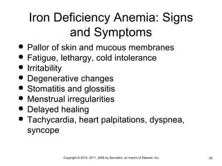 Iron Deficiency Anemia: Signs 
and Symptoms 
 Pallor of skin and mucous membranes 
 Fatigue, lethargy, cold intolerance 
 Irritability 
 Degenerative changes 
 Stomatitis and glossitis 
 Menstrual irregularities 
 Delayed healing 
 Tachycardia, heart palpitations, dyspnea, 
syncope 
•Copyright © 2014, 2011, 2006 by Saunders, an imprint of Elsevier, Inc. •29 
 