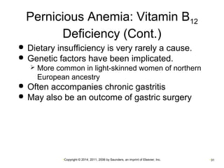 Pernicious Anemia: Vitamin B12 
Deficiency (Cont.) 
 Dietary insufficiency is very rarely a cause. 
 Genetic factors have been implicated. 
 More common in light-skinned women of northern 
European ancestry 
 Often accompanies chronic gastritis 
 May also be an outcome of gastric surgery 
•Copyright © 2014, 2011, 2006 by Saunders, an imprint of Elsevier, Inc. •31 
 