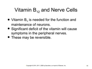 Vitamin B12 and Nerve Cells 
 Vitamin B12 is needed for the function and 
maintenance of neurons. 
 Significant deficit of the vitamin will cause 
symptoms in the peripheral nerves. 
 These may be reversible. 
•Copyright © 2014, 2011, 2006 by Saunders, an imprint of Elsevier, Inc. •33 
 