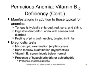 Pernicious Anemia: Vitamin B12 
Deficiency (Cont.) 
 Manifestations in addition to those typical for 
anemias 
 Tongue is typically enlarged, red, sore, and shiny. 
 Digestive discomfort, often with nausea and 
diarrhea 
 Feeling of pins and needles, tingling in limbs 
 Diagnostic tests 
 Microscopic examination (erythrocytes) 
 Bone marrow examination (hyperactive) 
 Vitamin B12 serum levels below normal 
 Presence of hypochlorhydria or achlorhydria 
• Presence of gastric atrophy 
•Copyright © 2014, 2011, 2006 by Saunders, an imprint of Elsevier, Inc. •35 
 