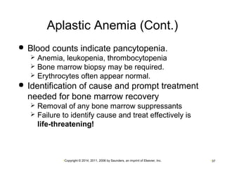Aplastic Anemia (Cont.) 
 Blood counts indicate pancytopenia. 
 Anemia, leukopenia, thrombocytopenia 
 Bone marrow biopsy may be required. 
 Erythrocytes often appear normal. 
 Identification of cause and prompt treatment 
needed for bone marrow recovery 
 Removal of any bone marrow suppressants 
 Failure to identify cause and treat effectively is 
life-threatening! 
•Copyright © 2014, 2011, 2006 by Saunders, an imprint of Elsevier, Inc. •37 
 