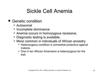 Sickle Cell Anemia 
 Genetic condition 
 Autosomal 
 Incomplete dominance 
 Anemia occurs in homozygous recessive. 
 Diagnostic testing is available. 
 More common in individuals of African ancestry 
• Heterozygous condition is somewhat protective against 
malaria. 
• One in ten African Americans is heterozygous for the 
trait. 
•Copyright © 2014, 2011, 2006 by Saunders, an imprint of Elsevier, Inc. •39 
 