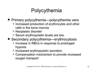 Polycythemia 
 Primary polycythemia—polycythemia vera 
 Increased production of erythrocytes and other 
cells in the bone marrow 
 Neoplastic disorder 
 Serum erythropoietin levels are low. 
 Secondary polycythemia—erythrocytosis 
 Increase in RBCs in response to prolonged 
hypoxia 
 Increased erythropoietin secretion 
 Compensation mechanism to provide increased 
oxygen transport 
•Copyright © 2014, 2011, 2006 by Saunders, an imprint of Elsevier, Inc. •48 
 