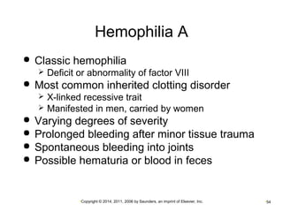 Hemophilia A 
 Classic hemophilia 
 Deficit or abnormality of factor VIII 
 Most common inherited clotting disorder 
 X-linked recessive trait 
 Manifested in men, carried by women 
 Varying degrees of severity 
 Prolonged bleeding after minor tissue trauma 
 Spontaneous bleeding into joints 
 Possible hematuria or blood in feces 
•Copyright © 2014, 2011, 2006 by Saunders, an imprint of Elsevier, Inc. •54 
 