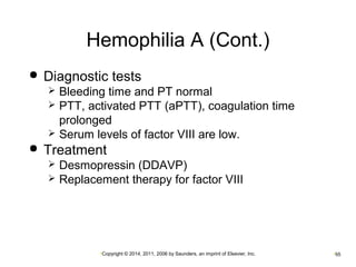 Hemophilia A (Cont.) 
 Diagnostic tests 
 Bleeding time and PT normal 
 PTT, activated PTT (aPTT), coagulation time 
prolonged 
 Serum levels of factor VIII are low. 
 Treatment 
 Desmopressin (DDAVP) 
 Replacement therapy for factor VIII 
•Copyright © 2014, 2011, 2006 by Saunders, an imprint of Elsevier, Inc. •55 
 