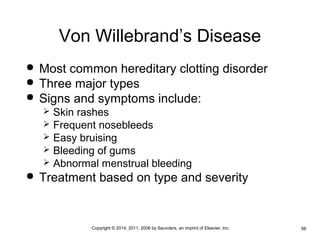 Von Willebrand’s Disease 
 Most common hereditary clotting disorder 
 Three major types 
 Signs and symptoms include: 
 Skin rashes 
 Frequent nosebleeds 
 Easy bruising 
 Bleeding of gums 
 Abnormal menstrual bleeding 
 Treatment based on type and severity 
•Copyright © 2014, 2011, 2006 by Saunders, an imprint of Elsevier, Inc. •56 
 