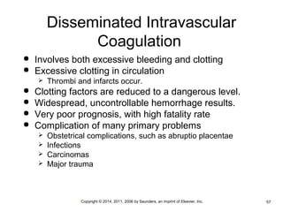 Disseminated Intravascular 
Coagulation 
 Involves both excessive bleeding and clotting 
 Excessive clotting in circulation 
 Thrombi and infarcts occur. 
 Clotting factors are reduced to a dangerous level. 
 Widespread, uncontrollable hemorrhage results. 
 Very poor prognosis, with high fatality rate 
 Complication of many primary problems 
 Obstetrical complications, such as abruptio placentae 
 Infections 
 Carcinomas 
 Major trauma 
•Copyright © 2014, 2011, 2006 by Saunders, an imprint of Elsevier, Inc. •57 
 