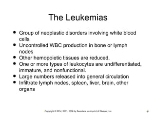 The Leukemias 
 Group of neoplastic disorders involving white blood 
cells 
 Uncontrolled WBC production in bone or lymph 
nodes 
 Other hemopoietic tissues are reduced. 
 One or more types of leukocytes are undifferentiated, 
immature, and nonfunctional. 
 Large numbers released into general circulation 
 Infiltrate lymph nodes, spleen, liver, brain, other 
organs 
•Copyright © 2014, 2011, 2006 by Saunders, an imprint of Elsevier, Inc. •61 
 