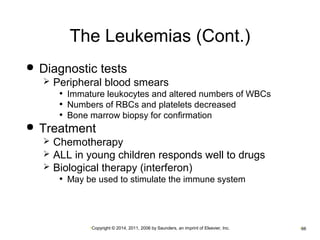 The Leukemias (Cont.) 
 Diagnostic tests 
 Peripheral blood smears 
• Immature leukocytes and altered numbers of WBCs 
• Numbers of RBCs and platelets decreased 
• Bone marrow biopsy for confirmation 
 Treatment 
 Chemotherapy 
 ALL in young children responds well to drugs 
 Biological therapy (interferon) 
• May be used to stimulate the immune system 
•Copyright © 2014, 2011, 2006 by Saunders, an imprint of Elsevier, Inc. •66 
 