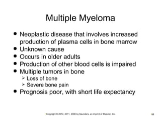 Multiple Myeloma 
 Neoplastic disease that involves increased 
production of plasma cells in bone marrow 
 Unknown cause 
 Occurs in older adults 
 Production of other blood cells is impaired 
 Multiple tumors in bone 
 Loss of bone 
 Severe bone pain 
 Prognosis poor, with short life expectancy 
•Copyright © 2014, 2011, 2006 by Saunders, an imprint of Elsevier, Inc. •68 
 