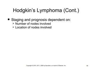 Hodgkin’s Lymphoma (Cont.) 
 Staging and prognosis dependent on: 
 Number of nodes involved 
 Location of nodes involved 
•Copyright © 2014, 2011, 2006 by Saunders, an imprint of Elsevier, Inc. •84 
 