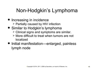 Non-Hodgkin’s Lymphoma 
 Increasing in incidence 
 Partially caused by HIV infection 
 Similar to Hodgkin’s lymphoma 
 Clinical signs and symptoms are similar. 
 More difficult to treat when tumors are not 
localized 
 Initial manifestation—enlarged, painless 
lymph node 
•Copyright © 2014, 2011, 2006 by Saunders, an imprint of Elsevier, Inc. •85 
 