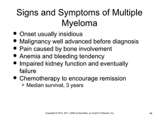 Signs and Symptoms of Multiple 
Myeloma 
 Onset usually insidious 
 Malignancy well advanced before diagnosis 
 Pain caused by bone involvement 
 Anemia and bleeding tendency 
 Impaired kidney function and eventually 
failure 
 Chemotherapy to encourage remission 
 Median survival, 3 years 
•Copyright © 2014, 2011, 2006 by Saunders, an imprint of Elsevier, Inc. •88 
 